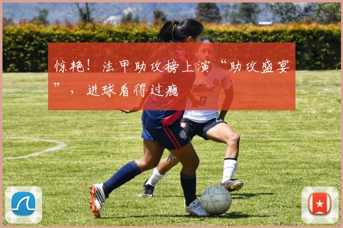 惊艳!法甲助攻榜上演“助攻盛宴”,进球看得过瘾