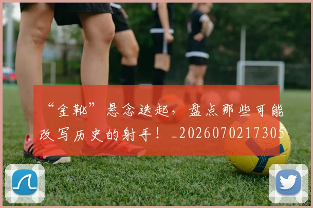 “金靴”悬念迭起，盘点那些可能改写历史的射手！_20260702173052