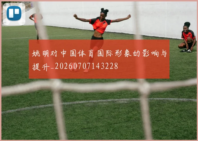 姚明对中国体育国际形象的影响与提升_20260707143228