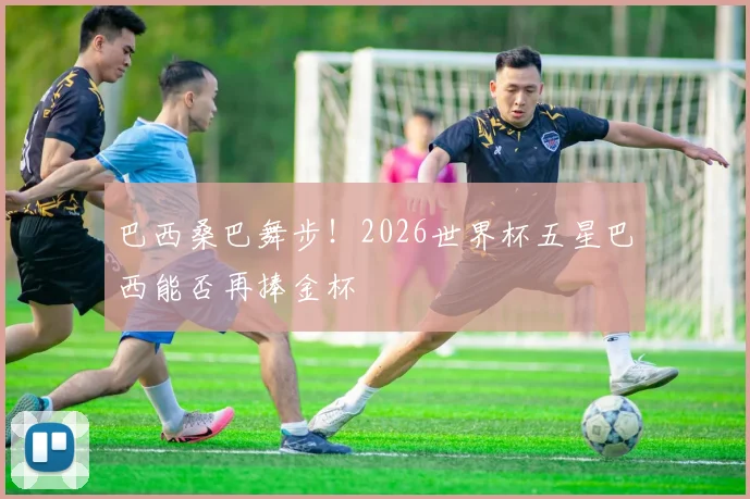 巴西桑巴舞步！2026世界杯五星巴西能否再捧金杯