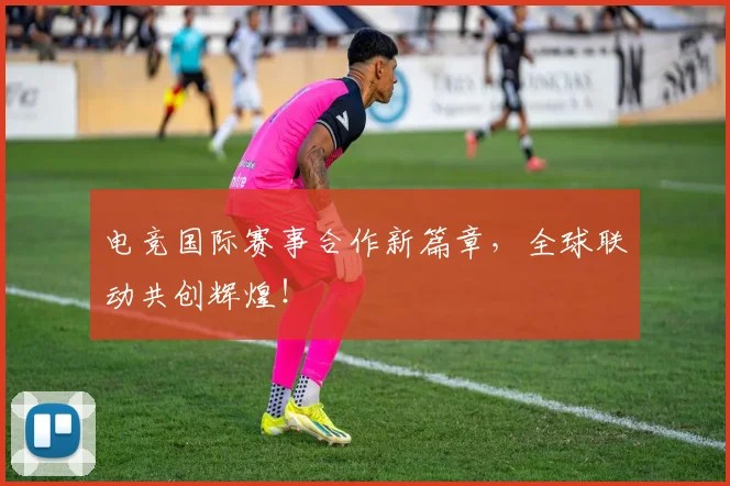 电竞国际赛事合作新篇章,全球联动共创辉煌!