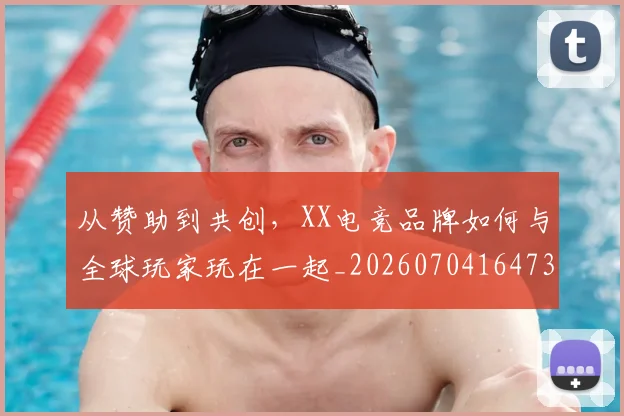 从赞助到共创,XX电竞品牌如何与全球玩家玩在一起_20260704164731