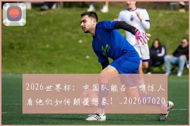 2026世界杯：中国队能否一鸣惊人看他们如何颠覆想象！_20260702034136