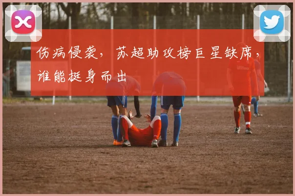 伤病侵袭，苏超助攻榜巨星缺席，谁能挺身而出