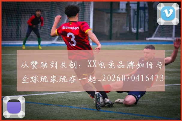 从赞助到共创，XX电竞品牌如何与全球玩家玩在一起_20260704164731