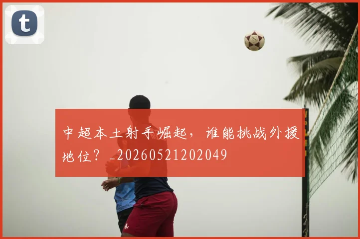 中超本土射手崛起,谁能挑战外援地位?_20260521202049