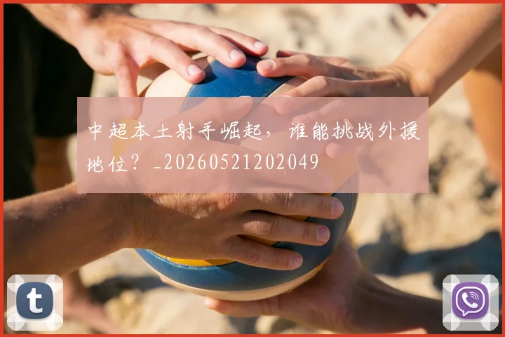 中超本土射手崛起，谁能挑战外援地位？_20260521202049