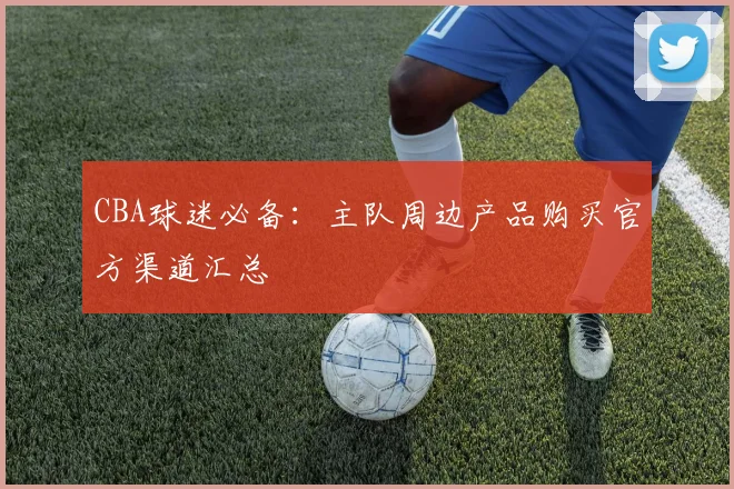 CBA球迷必备:主队周边产品购买官方渠道汇总